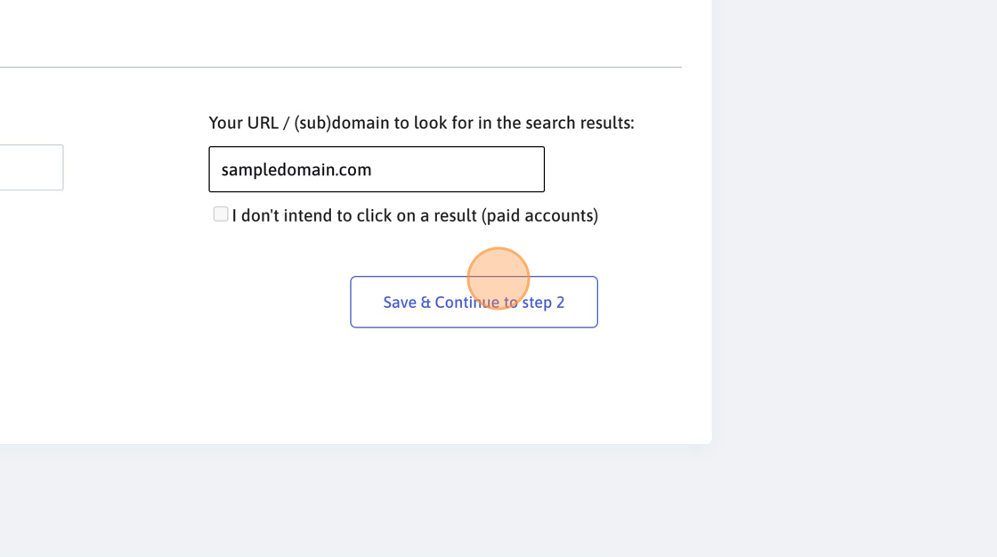 Screenshot of: Click the "Domain to search in results" field. Here you need to insert either the domain (subdomain) name our system will click on when found in the SERP or the exact URL you want to look for. Our system will first try to click on the exact URL (if provided) and if not found, it will look for the domain of the URL you provide.
Click "Save & Continue to step 2"