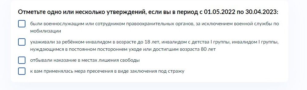 Screenshot of: Выберите одно или несколько утверждений, если Вы в период с 01.05.2022 по 30.04.2023: - были военнослужащим или сотрудником правоохранительных органов, за исключением военной службы по мобилизации; - ухживали за ребенком-инвалидом в возрасте до 18 лет, инвалидом с детства 1 группы, инвалидом 1 группы, нуждающимся в постоянном постороннем уходе или достигшем возраста 80 лет; - отбывали наказание в местах лишения свободы; - к вам применялась мера пресечения в виде заключения под стражу. 